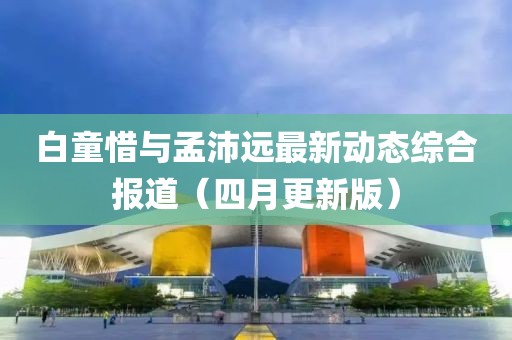 白童惜與孟沛遠(yuǎn)最新動(dòng)態(tài)綜合報(bào)道（四月更新版）