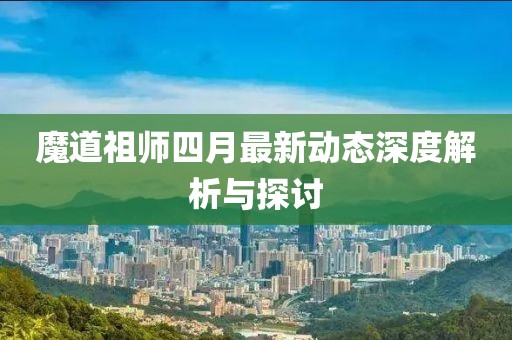 魔道祖師四月最新動態(tài)深度解析與探討