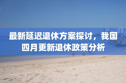 最新延遲退休方案探討，我國四月更新退休政策分析