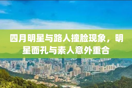 四月明星與路人撞臉現(xiàn)象，明星面孔與素人意外重合
