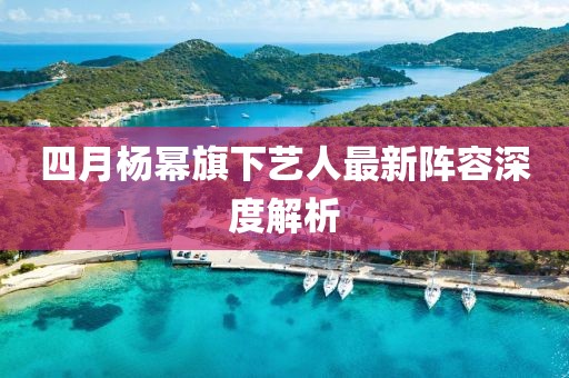 四月楊冪旗下藝人最新陣容深度解析
