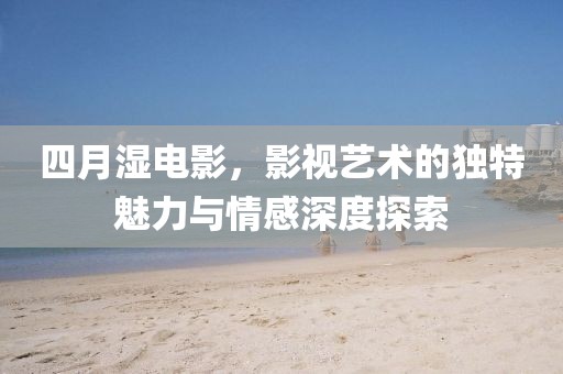 四月濕電影，影視藝術(shù)的獨(dú)特魅力與情感深度探索