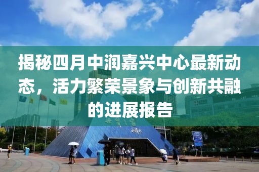 揭秘四月中潤(rùn)嘉興中心最新動(dòng)態(tài)，活力繁榮景象與創(chuàng)新共融的進(jìn)展報(bào)告