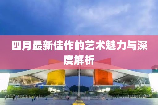 四月最新佳作的藝術(shù)魅力與深度解析