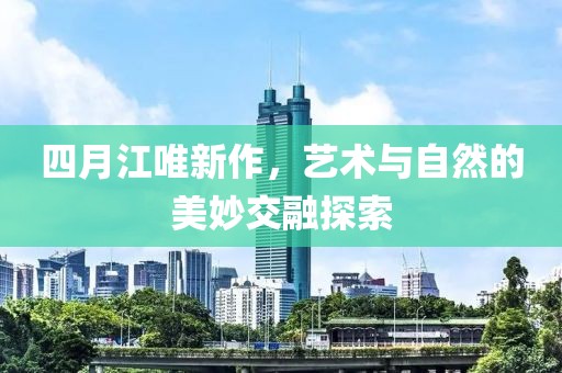 四月江唯新作，藝術(shù)與自然的美妙交融探索