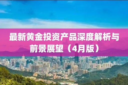 最新黃金投資產(chǎn)品深度解析與前景展望（4月版）