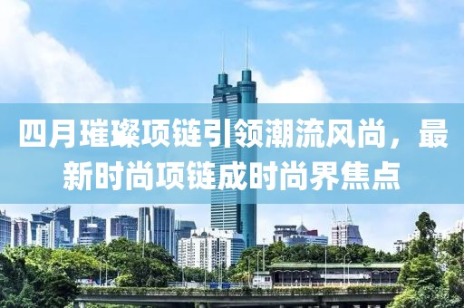 四月璀璨項鏈引領(lǐng)潮流風尚，最新時尚項鏈成時尚界焦點