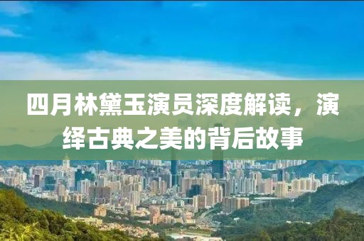 四月林黛玉演員深度解讀，演繹古典之美的背后故事
