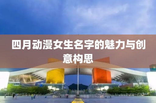 四月動漫女生名字的魅力與創(chuàng)意構思