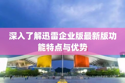 深入了解迅雷企業(yè)版最新版功能特點(diǎn)與優(yōu)勢(shì)