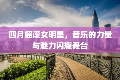 四月?lián)u滾女明星，音樂的力量與魅力閃耀舞臺