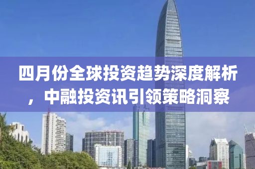 四月份全球投資趨勢(shì)深度解析，中融投資訊引領(lǐng)策略洞察