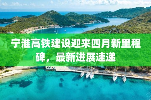 寧淮高鐵建設(shè)迎來(lái)四月新里程碑，最新進(jìn)展速遞