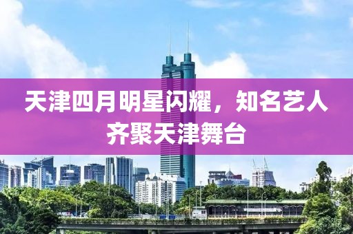 天津四月明星閃耀，知名藝人齊聚天津舞臺