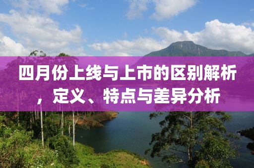 四月份上線與上市的區(qū)別解析，定義、特點與差異分析