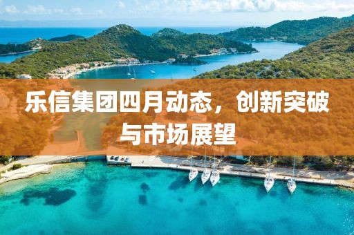 樂信集團(tuán)四月動(dòng)態(tài)，創(chuàng)新突破與市場展望