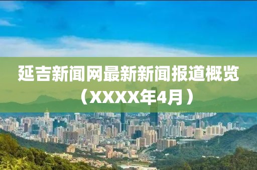 延吉新聞網(wǎng)最新新聞報(bào)道概覽（XXXX年4月）