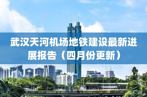 武漢天河機場地鐵建設最新進展報告（四月份更新）