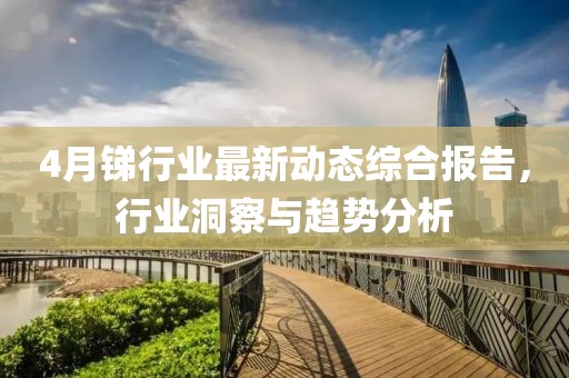 4月銻行業(yè)最新動(dòng)態(tài)綜合報(bào)告，行業(yè)洞察與趨勢分析