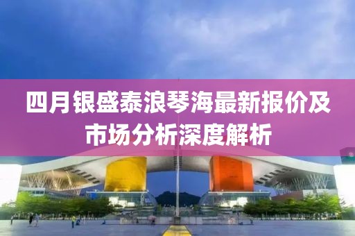 四月銀盛泰浪琴海最新報(bào)價(jià)及市場分析深度解析
