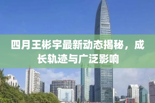 四月王彬宇最新動(dòng)態(tài)揭秘，成長(zhǎng)軌跡與廣泛影響