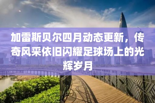 加雷斯貝爾四月動態(tài)更新，傳奇風(fēng)采依舊閃耀足球場上的光輝歲月