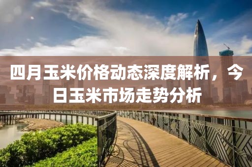 四月玉米價(jià)格動(dòng)態(tài)深度解析，今日玉米市場(chǎng)走勢(shì)分析