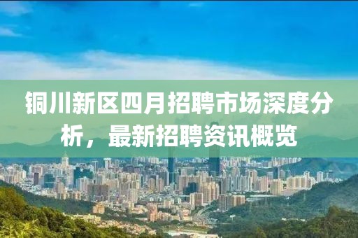 銅川新區(qū)四月招聘市場深度分析，最新招聘資訊概覽