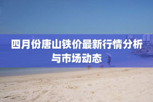 四月份唐山鐵價最新行情分析與市場動態(tài)