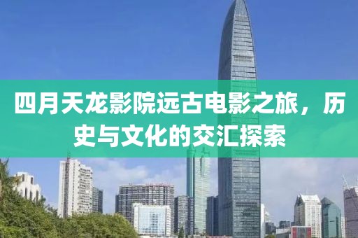 四月天龍影院遠(yuǎn)古電影之旅，歷史與文化的交匯探索