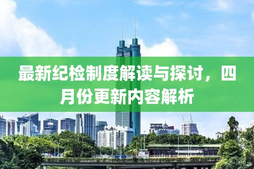 最新紀(jì)檢制度解讀與探討，四月份更新內(nèi)容解析