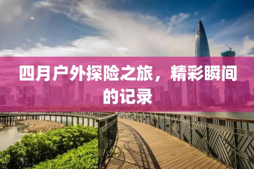 四月戶(hù)外探險(xiǎn)之旅，精彩瞬間的記錄
