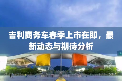吉利商務(wù)車(chē)春季上市在即，最新動(dòng)態(tài)與期待分析