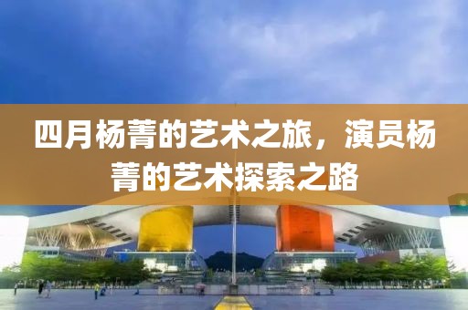 四月楊菁的藝術(shù)之旅，演員楊菁的藝術(shù)探索之路