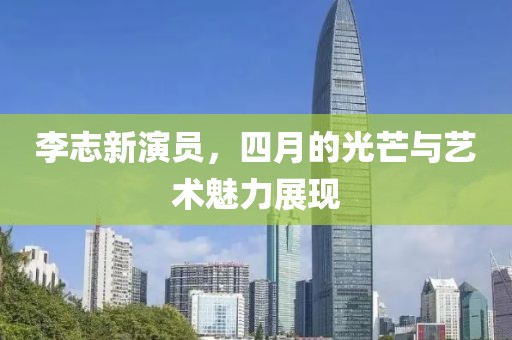 李志新演員，四月的光芒與藝術(shù)魅力展現(xiàn)