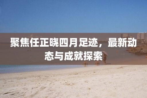 聚焦任正曉四月足跡，最新動(dòng)態(tài)與成就探索