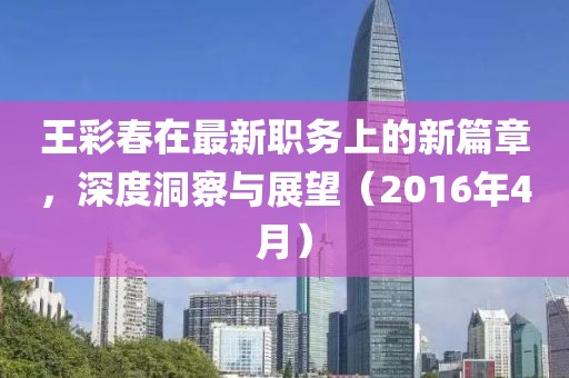 王彩春在最新職務(wù)上的新篇章，深度洞察與展望（2016年4月）