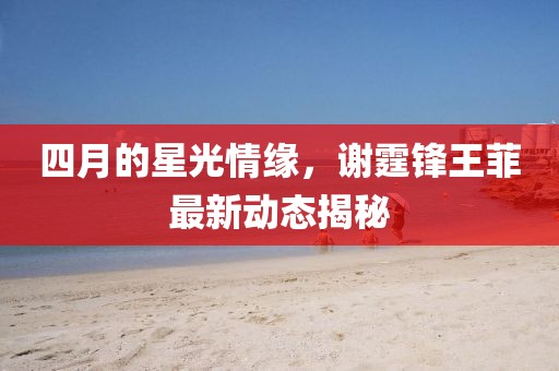 四月的星光情緣，謝霆鋒王菲最新動態(tài)揭秘