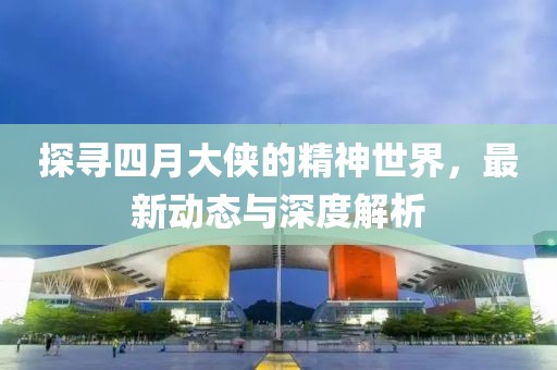探尋四月大俠的精神世界，最新動(dòng)態(tài)與深度解析