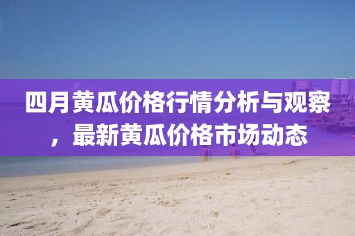 四月黃瓜價格行情分析與觀察，最新黃瓜價格市場動態(tài)