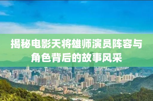 揭秘電影天將雄師演員陣容與角色背后的故事風(fēng)采