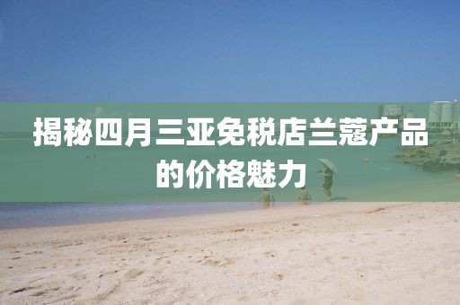 揭秘四月三亞免稅店蘭蔻產(chǎn)品的價格魅力