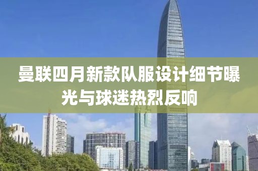 曼聯(lián)四月新款隊服設(shè)計細(xì)節(jié)曝光與球迷熱烈反響