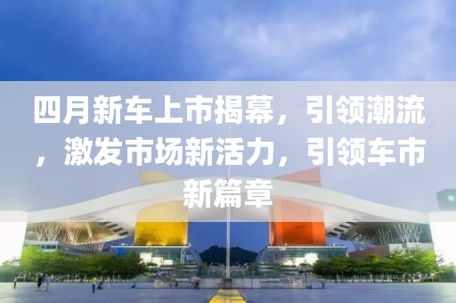 四月新車上市揭幕，引領(lǐng)潮流，激發(fā)市場新活力，引領(lǐng)車市新篇章