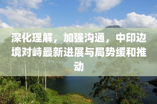 深化理解，加強(qiáng)溝通，中印邊境對(duì)峙最新進(jìn)展與局勢(shì)緩和推動(dòng)