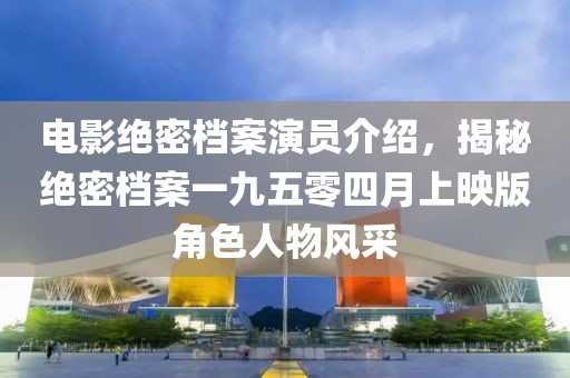 電影絕密檔案演員介紹，揭秘絕密檔案一九五零四月上映版角色人物風(fēng)采