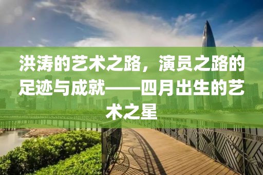 洪濤的藝術(shù)之路，演員之路的足跡與成就——四月出生的藝術(shù)之星