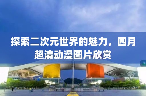 探索二次元世界的魅力，四月超清動漫圖片欣賞