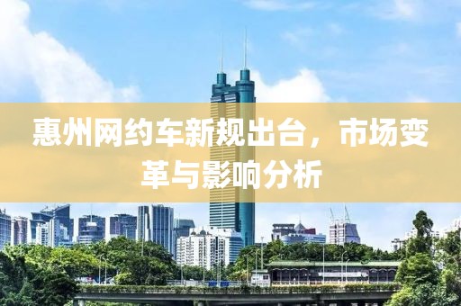 惠州網(wǎng)約車新規(guī)出臺，市場變革與影響分析
