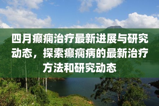 四月癲癇治療最新進(jìn)展與研究動(dòng)態(tài)，探索癲癇病的最新治療方法和研究動(dòng)態(tài)